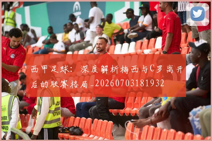 西甲足球：深度解析梅西与C罗离开后的联赛格局_20260703181932