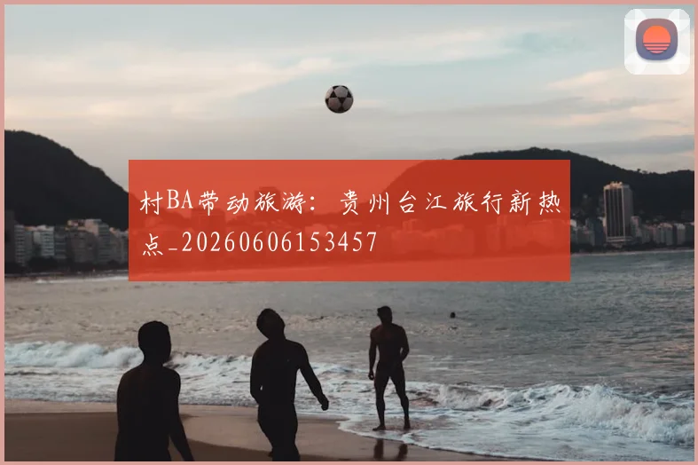 村BA带动旅游：贵州台江旅行新热点_20260606153457