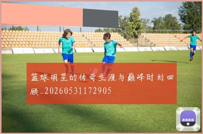 篮球明星的传奇生涯与巅峰时刻回顾_20260531172905