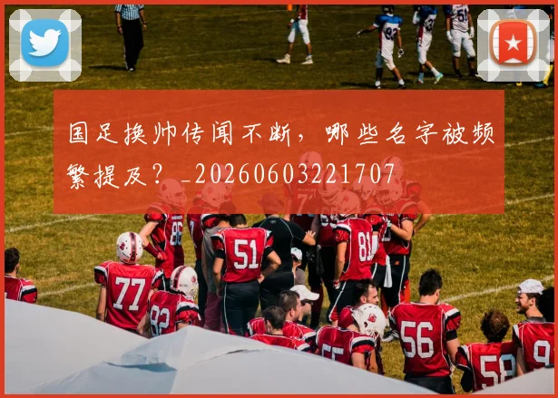 国足换帅传闻不断，哪些名字被频繁提及？_20260603221707